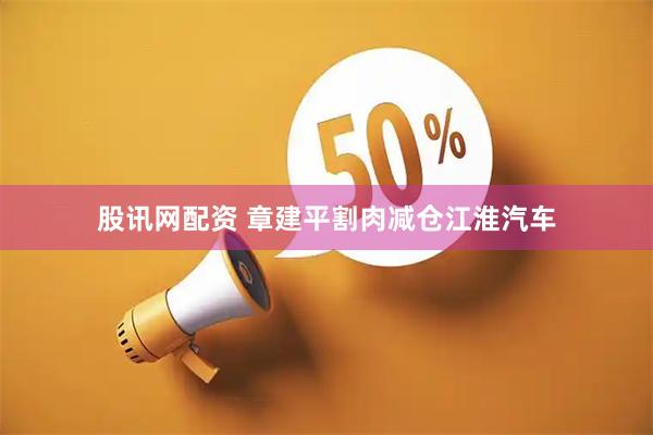 股讯网配资 章建平割肉减仓江淮汽车