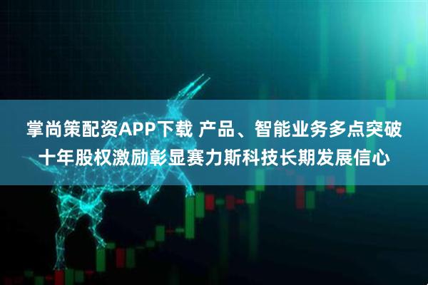 掌尚策配资APP下载 产品、智能业务多点突破十年股权激励彰显赛力斯科技长期发展信心