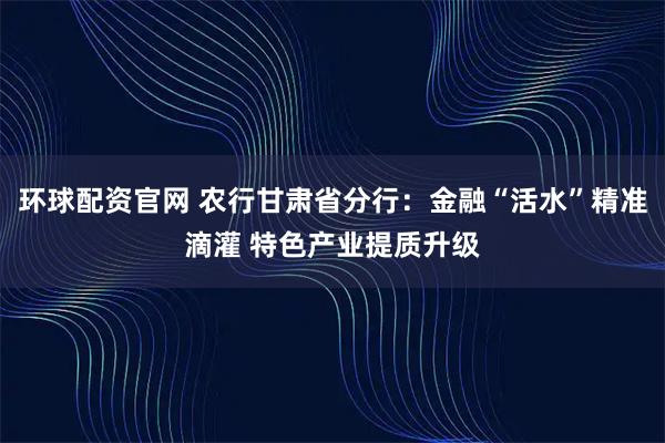 环球配资官网 农行甘肃省分行：金融“活水”精准滴灌 特色产业提质升级