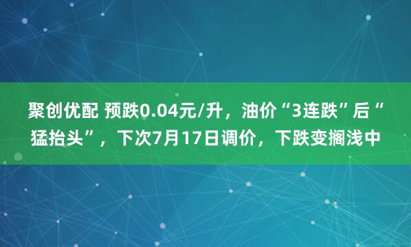 聚创优配 预跌0.04元/升，油价“3连跌”后“猛抬头”，下次7月17日调价，下跌变搁浅中