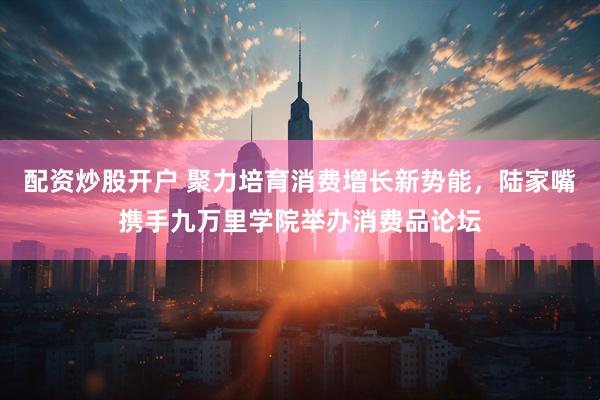 配资炒股开户 聚力培育消费增长新势能，陆家嘴携手九万里学院举办消费品论坛
