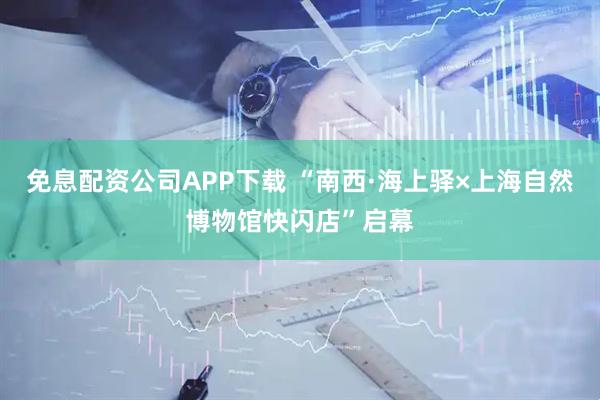 免息配资公司APP下载 “南西·海上驿×上海自然博物馆快闪店”启幕